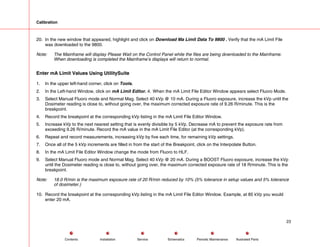 Calibration
20. In the new window that appeared, highlight and click on Download Ma Limit Data To 9800 . Verify that the mA Limit File
was downloaded to the 9800.
Note: The Mainframe will display Please Wait on the Control Panel while the files are being downloaded to the Mainframe.
When downloading is completed the Mainframe’s displays will return to normal.
Enter mA Limit Values Using UtilitySuite
1. In the upper left-hand corner, click on Tools.
2. In the Left-hand Window, click on mA Limit Editor. 4. When the mA Limit File Editor Window appears select Fluoro Mode.
3. Select Manual Fluoro mode and Normal Mag. Select 40 kVp @ 10 mA. During a Fluoro exposure, increase the kVp until the
Dosimeter reading is close to, without going over, the maximum corrected exposure rate of 9.26 R/minute. This is the
breakpoint.
4. Record the breakpoint at the corresponding kVp listing in the mA Limit File Editor Window.
5. Increase kVp to the next nearest setting that is evenly divisible by 5 kVp. Decrease mA to prevent the exposure rate from
exceeding 9.26 R/minute. Record the mA value in the mA Limit File Editor (at the corresponding kVp).
6. Repeat and record measurements, increasing kVp by five each time, for remaining kVp settings.
7. Once all of the 5 kVp increments are filled in from the start of the Breakpoint, click on the Interpolate Button.
8. In the mA Limit File Editor Window change the mode from Fluoro to HLF.
9. Select Manual Fluoro mode and Normal Mag. Select 40 kVp @ 20 mA. During a BOOST Fluoro exposure, increase the kVp
until the Dosimeter reading is close to, without going over, the maximum corrected exposure rate of 18 R/minute. This is the
breakpoint.
Note: 18.0 R/min is the maximum exposure rate of 20 R/min reduced by 10% (5% tolerance in setup values and 5% tolerance
of dosimeter.)
10. Record the breakpoint at the corresponding kVp listing in the mA Limit File Editor Window. Example, at 85 kVp you would
enter 20 mA.
23
Service Periodic Maintenance
Contents Schematics Illustrated Parts
Installation
 