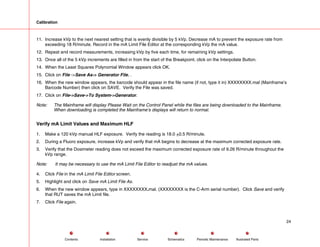 Calibration
11. Increase kVp to the next nearest setting that is evenly divisible by 5 kVp. Decrease mA to prevent the exposure rate from
exceeding 18 R/minute. Record in the mA Limit File Editor at the corresponding kVp the mA value.
12. Repeat and record measurements, increasing kVp by five each time, for remaining kVp settings.
13. Once all of the 5 kVp increments are filled in from the start of the Breakpoint, click on the Interpolate Button.
14. When the Least Squares Polynomial Window appears click OK.
15. Click on File ->Save As-> Generator File. .
16. When the new window appears, the barcode should appear in the file name (if not, type it in) XXXXXXXX.mal (Mainframe’s
Barcode Number) then click on SAVE. Verify the File was saved.
17. Click on File->Save->To System->Generator.
Note: The Mainframe will display Please Wait on the Control Panel while the files are being downloaded to the Mainframe.
When downloading is completed the Mainframe’s displays will return to normal.
Verify mA Limit Values and Maximum HLF
1. Make a 120 kVp manual HLF exposure. Verify the reading is 18.0 +0.5 R/minute.
2. During a Fluoro exposure, increase kVp and verify that mA begins to decrease at the maximum corrected exposure rate.
3. Verify that the Dosimeter reading does not exceed the maximum corrected exposure rate of 9.26 R/minute throughout the
kVp range.
Note: It may be necessary to use the mA Limit File Editor to readjust the mA values.
4. Click File in the mA Limit File Editor screen.
5. Highlight and click on Save mA Limit File As.
6. When the new window appears, type in XXXXXXXX.mal. (XXXXXXXX is the C-Arm serial number). Click Save and verify
that RUT saves the mA Limit file.
7. Click File again.
24
Service Periodic Maintenance
Contents Schematics Illustrated Parts
Installation
 