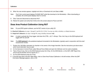 Calibration
8. When the new window appears, highlight and click on Download mA Limit Data to 9800.
Note: The C-Arm control panel displays PLEASE WAIT while files download to the Workstation. When downloading is
complete, the control panel displays return to normal.
9. Click Tools and Disconnect to disconnect RUT.
10. Reboot the system and verify that it limits mA to the correct values for Fluoro and HLF.
Dose Area Product Calibration Using RUT
Note: For pre-OPIS system software, use the RUT version of your utility CD.
For Dual-leaf Collimators, do steps 1 through 21 and 96 (N/A 22-96). You may use either a Kiethley or a Radcal dosimeter.
For Single-leaf Collimators, do steps 1 through 96, using a Kiethley dosimeter only.
Note: In order to activate the X key toggle, hold down the CTRL + ALT + M keys. Then, the X key on the DOS keyboard will
toggle DAP On and Off.
Note: The DOS keyboard is the peripheral keyboard connected to the Workstation, typically used in conjunction with the small
monochrome monitor.
1. Position the 150/180cc dosimeter ion chamber in the center of the Image Intensifier. See the instructions just above about
which brand dosimeter may be used.
2. On the Generator’s Control Panel, select Manual Fluoro Mode and open the Collimator and Iris Leafs completely.
3. Take a Fluoro X-ray, then on the DOS Keyboard press the X Key. On the DOS Monitor, on the DAP_CMP Report line,
ensure that the Shutter and Iris reports are ≤1.
4. On the DOS Keyboard press the X Key.
5. In the left hand side of the RUT Main Menu, click on Dose Area Product Calibration in the left window. When the DAP
Information Message appears, click on OK.
25
Service Periodic Maintenance
Contents Schematics Illustrated Parts
Installation
 