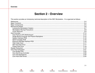 Overview
2-1
Service Periodic Maintenance
Contents Schematics Illustrated Parts
Installation
Section 2 - Overview
This section provides an introductory technical description of the OEC Workstation. It is organized as follows:
References ...................................................................................................................................................................2-4
Major Functions ............................................................................................................................................................2-4
Major Components........................................................................................................................................................2-5
Mechanical Details........................................................................................................................................................2-6
Locking the Workstation Casters..............................................................................................................................2-7
Workstation Moving Precautions ..............................................................................................................................2-8
Cover Removal.........................................................................................................................................................2-9
Host Controller............................................................................................................................................................2-14
Host Pentium CPU Motherboard ............................................................................................................................2-15
Single Board Computer and Passive Backplane ....................................................................................................2-15
System Interface PCB ............................................................................................................................................2-16
SCSI Controller PCB ..............................................................................................................................................2-16
Ethernet (DICOM) Interface PCB ...........................................................................................................................2-16
VGA Video Card.....................................................................................................................................................2-17
IDE Hard Disk Drive ...............................................................................................................................................2-17
Floppy Disk Drive ...................................................................................................................................................2-18
Display Subsystem .....................................................................................................................................................2-19
Cine Disk Subsystem..................................................................................................................................................2-21
Cine Bridge PCB ....................................................................................................................................................2-23
Cine Disk Array Controller ......................................................................................................................................2-23
Cine Disk Backplanes.............................................................................................................................................2-24
Cine Hard Disk Drives ............................................................................................................................................2-24
 