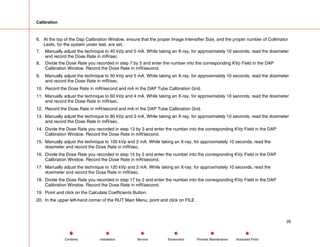 Calibration
6. At the top of the Dap Calibration Window, ensure that the proper Image Intensifier Size, and the proper number of Collimator
Leafs, for the system under test, are set.
7. Manually adjust the technique to 40 kVp and 5 mA. While taking an X-ray, for approximately 10 seconds, read the dosimeter
and record the Dose Rate in mR/sec.
8. Divide the Dose Rate you recorded in step 7 by 5 and enter the number into the corresponding KVp Field in the DAP
Calibration Window. Record the Dose Rate in mR/second.
9. Manually adjust the technique to 50 kVp and 5 mA. While taking an X-ray, for approximately 10 seconds, read the dosimeter
and record the Dose Rate in mR/sec.
10. Record the Dose Rate in mR/second and mA in the DAP Tube Calibration Grid.
11. Manually adjust the technique to 60 kVp and 4 mA. While taking an X-ray, for approximately 10 seconds, read the dosimeter
and record the Dose Rate in mR/sec.
12. Record the Dose Rate in mR/second and mA in the DAP Tube Calibration Grid.
13. Manually adjust the technique to 80 kVp and 3 mA. While taking an X-ray, for approximately 10 seconds, read the dosimeter
and record the Dose Rate in mR/sec.
14. Divide the Dose Rate you recorded in step 13 by 3 and enter the number into the corresponding KVp Field in the DAP
Calibration Window. Record the Dose Rate in mR/second.
15. Manually adjust the technique to 100 kVp and 2 mA. While taking an X-ray, for approximately 10 seconds, read the
dosimeter and record the Dose Rate in mR/sec.
16. Divide the Dose Rate you recorded in step 15 by 2 and enter the number into the corresponding KVp Field in the DAP
Calibration Window. Record the Dose Rate in mR/second.
17. Manually adjust the technique to 120 kVp and 2 mA. While taking an X-ray, for approximately 10 seconds, read the
dosimeter and record the Dose Rate in mR/sec.
18. Divide the Dose Rate you recorded in step 17 by 2 and enter the number into the corresponding KVp Field in the DAP
Calibration Window. Record the Dose Rate in mR/second.
19. Point and click on the Calculate Coefficients Button.
20. In the upper left-hand corner of the RUT Main Menu, point and click on FILE .
26
Service Periodic Maintenance
Contents Schematics Illustrated Parts
Installation
 