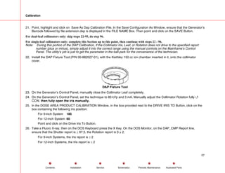 Calibration
21. Point, highlight and click on Save As Dap Calibration File. In the Save Configuration As Window, ensure that the Generator’s
Barcode followed by file extension.dap is displayed in the FILE NAME Box. Then point and click on the SAVE Button.
For dual-leaf collimators only: skip steps 22-95, do step 96.
For single-leaf collimators only: complete this Section up to this point, then continue with steps 22 - 96.
Note: During this portion of the DAP Calibration, if the Collimator Iris, Leaf, or Rotation does not drive to the specified report
number (plus or minus), simply adjust it into the correct range using the manual controls on the Mainframe’s Control
Panel. The utility’s job is just to get the parameter in the ball-park for the convenience of the technician.
22. Install the DAP Fixture Tool (P/N 00-882027-01), with the Kiethley 150 cc ion chamber inserted in it, onto the collimator
cover.
DAP Fixture Tool
23. On the Generator’s Control Panel, manually close the Collimator Leaf completely.
24. On the Generator’s Control Panel, set the technique to 80 kVp and 3 mA. Manually adjust the Collimator Rotation fully 4
CCW, then fully open the iris manually.
25. In the DOSE AREA PRODUCT CALIBRATION Window, in the box provided next to the DRIVE IRIS TO Button, click on the
box containing the following iris position:
For 9-inch System 185
For 12-inch System 60
Point and click on the Drive Iris To Button.
26. Take a Fluoro X-ray, then on the DOS Keyboard press the X Key. On the DOS Monitor, on the DAP_CMP Report line,
ensure that the Shutter report is ≥ 97.5, the Rotation report is 0 ± 2.
For 9-inch Systems, the Iris report is ≤ 2
For 12-inch Systems, the Iris report is ≤ 2
27
Service Periodic Maintenance
Contents Schematics Illustrated Parts
Installation
 