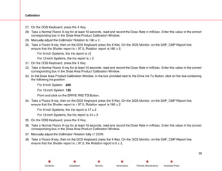Calibration
27. On the DOS Keyboard, press the X Key.
28. Take a Normal Fluoro X-ray for at least 10 seconds, read and record the Dose Rate in mR/sec. Enter this value in the correct
corresponding box in the Dose Area Product Calibration Window.
29. Manually adjust the Collimator Rotation to 180 ± 2.
30. Take a Fluoro X-ray, then on the DOS Keyboard press the X Key. On the DOS Monitor, on the DAP_CMP Report line,
ensure that the Shutter report is ≥ 97.5, Rotation report is 180 ± 2.
For 9-inch Systems, the Iris report is ≤2
For 12-inch Systems, the Iris report is ≤ 2
31. On the DOS Keyboard, press the X Key.
32. Take a Normal Fluoro X-ray for at least 10 seconds, read and record the Dose Rate in mR/sec. Enter this value in the correct
corresponding box in the Dose Area Product Calibration Window.
33. In the Dose Area Product Calibration Window, in the box provided next to the Drive Iris To Button, click on the box containing
the following iris position:
For 9-inch System 250
For 12-inch System 130
Point and click on the DRIVE IRIS TO Button.
34. Take a Fluoro X-ray, then on the DOS Keyboard press the X Key. On the DOS Monitor, on the DAP_CMP Report line,
ensure that the Shutter report is ≥ 97.5, Rotation report is 180 ± 2
For 9-inch Systems, the Iris report is 17 ± 2
For 12-inch Systems, the Iris report is 14 ± 2
35. On the DOS Keyboard, press the X Key.
36. Take a Normal Fluoro X-ray for at least 10 seconds, read and record the Dose Rate in mR/sec. Enter this value in the correct
corresponding box in the Dose Area Product Calibration Window.
37. Manually adjust the Collimator Rotation fully 4 CCW.
38. Take a Fluoro X-ray, then on the DOS Keyboard press the X Key. On the DOS Monitor, on the DAP_CMP Report line,
ensure that the Shutter report is ≥ 97.5, the Rotation report is 0 ± 2.
28
Service Periodic Maintenance
Contents Schematics Illustrated Parts
Installation
 
