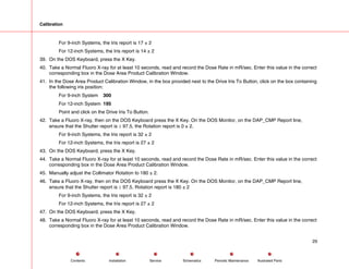 Calibration
For 9-inch Systems, the Iris report is 17 ± 2
For 12-inch Systems, the Iris report is 14 ± 2
39. On the DOS Keyboard, press the X Key.
40. Take a Normal Fluoro X-ray for at least 10 seconds, read and record the Dose Rate in mR/sec. Enter this value in the correct
corresponding box in the Dose Area Product Calibration Window.
41. In the Dose Area Product Calibration Window, in the box provided next to the Drive Iris To Button, click on the box containing
the following iris position:
For 9-inch System 300
For 12-inch System 195
Point and click on the Drive Iris To Button.
42. Take a Fluoro X-ray, then on the DOS Keyboard press the X Key. On the DOS Monitor, on the DAP_CMP Report line,
ensure that the Shutter report is ≥ 97.5, the Rotation report is 0 ± 2.
For 9-inch Systems, the Iris report is 32 ± 2
For 12-inch Systems, the Iris report is 27 ± 2
43. On the DOS Keyboard, press the X Key.
44. Take a Normal Fluoro X-ray for at least 10 seconds, read and record the Dose Rate in mR/sec. Enter this value in the correct
corresponding box in the Dose Area Product Calibration Window.
45. Manually adjust the Collimator Rotation to 180 ± 2.
46. Take a Fluoro X-ray, then on the DOS Keyboard press the X Key. On the DOS Monitor, on the DAP_CMP Report line,
ensure that the Shutter report is ≥ 97.5, Rotation report is 180 ± 2
For 9-inch Systems, the Iris report is 32 ± 2
For 12-inch Systems, the Iris report is 27 ± 2
47. On the DOS Keyboard, press the X Key.
48. Take a Normal Fluoro X-ray for at least 10 seconds, read and record the Dose Rate in mR/sec. Enter this value in the correct
corresponding box in the Dose Area Product Calibration Window.
29
Service Periodic Maintenance
Contents Schematics Illustrated Parts
Installation
 