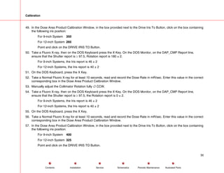 Calibration
49. In the Dose Area Product Calibration Window, in the box provided next to the Drive Iris To Button, click on the box containing
the following iris position:
For 9-inch System 350
For 12-inch System 260
Point and click on the DRIVE IRIS TO Button.
50. Take a Fluoro X-ray, then on the DOS Keyboard press the X Key. On the DOS Monitor, on the DAP_CMP Report line,
ensure that the Shutter report is ≥ 97.5, Rotation report is 180 ± 2.
For 9-inch Systems, the Iris report is 46 ± 2
For 12-inch Systems, the Iris report is 40 ± 2
51. On the DOS Keyboard, press the X Key.
52. Take a Normal Fluoro X-ray for at least 10 seconds, read and record the Dose Rate in mR/sec. Enter this value in the correct
corresponding box in the Dose Area Product Calibration Window.
53. Manually adjust the Collimator Rotation fully 4 CCW.
54. Take a Fluoro X-ray, then on the DOS Keyboard press the X Key. On the DOS Monitor, on the DAP_CMP Report line,
ensure that the Shutter report is ≥ 97.5, the Rotation report is 0 ± 2.
For 9-inch Systems, the Iris report is 46 ± 2
For 12-inch Systems, the Iris report is 40 ± 2
55. On the DOS Keyboard, press the X Key.
56. Take a Normal Fluoro X-ray for at least 10 seconds, read and record the Dose Rate in mR/sec. Enter this value in the correct
corresponding box in the Dose Area Product Calibration Window.
57. In the Dose Area Product Calibration Window, in the box provided next to the Drive Iris To Button, click on the box containing
the following iris position:
For 9-inch System 400
For 12-inch System 325
Point and click on the DRIVE IRIS TO Button.
30
Service Periodic Maintenance
Contents Schematics Illustrated Parts
Installation
 