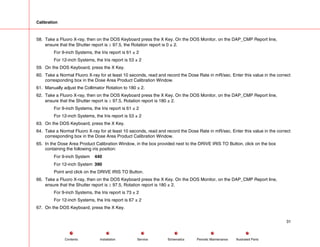 Calibration
58. Take a Fluoro X-ray, then on the DOS Keyboard press the X Key. On the DOS Monitor, on the DAP_CMP Report line,
ensure that the Shutter report is ≥ 97.5, the Rotation report is 0 ± 2.
For 9-inch Systems, the Iris report is 61 ± 2
For 12-inch Systems, the Iris report is 53 ± 2
59. On the DOS Keyboard, press the X Key.
60. Take a Normal Fluoro X-ray for at least 10 seconds, read and record the Dose Rate in mR/sec. Enter this value in the correct
corresponding box in the Dose Area Product Calibration Window.
61. Manually adjust the Collimator Rotation to 180 ± 2.
62. Take a Fluoro X-ray, then on the DOS Keyboard press the X Key. On the DOS Monitor, on the DAP_CMP Report line,
ensure that the Shutter report is ≥ 97.5, Rotation report is 180 ± 2.
For 9-inch Systems, the Iris report is 61 ± 2
For 12-inch Systems, the Iris report is 53 ± 2
63. On the DOS Keyboard, press the X Key.
64. Take a Normal Fluoro X-ray for at least 10 seconds, read and record the Dose Rate in mR/sec. Enter this value in the correct
corresponding box in the Dose Area Product Calibration Window.
65. In the Dose Area Product Calibration Window, in the box provided next to the DRIVE IRIS TO Button, click on the box
containing the following iris position:
For 9-inch System 440
For 12-inch System 390
Point and click on the DRIVE IRIS TO Button.
66. Take a Fluoro X-ray, then on the DOS Keyboard press the X Key. On the DOS Monitor, on the DAP_CMP Report line,
ensure that the Shutter report is ≥ 97.5, Rotation report is 180 ± 2.
For 9-inch Systems, the Iris report is 73 ± 2
For 12-inch Systems, the Iris report is 67 ± 2
67. On the DOS Keyboard, press the X Key.
31
Service Periodic Maintenance
Contents Schematics Illustrated Parts
Installation
 