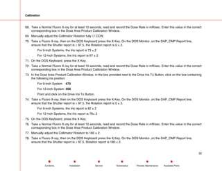 Calibration
68. Take a Normal Fluoro X-ray for at least 10 seconds, read and record the Dose Rate in mR/sec. Enter this value in the correct
corresponding box in the Dose Area Product Calibration Window.
69. Manually adjust the Collimator Rotation fully 4 CCW.
70. Take a Fluoro X-ray, then on the DOS Keyboard press the X Key. On the DOS Monitor, on the DAP_CMP Report line,
ensure that the Shutter report is ≥ 97.5, the Rotation report is 0 ± 2.
For 9-inch Systems, the Iris report is 73 ± 2
For 12-inch Systems, the Iris report is 67 ± 2
71. On the DOS Keyboard, press the X Key.
72. Take a Normal Fluoro X-ray for at least 10 seconds, read and record the Dose Rate in mR/sec. Enter this value in the correct
corresponding box in the Dose Area Product Calibration Window.
73. In the Dose Area Product Calibration Window, in the box provided next to the Drive Iris To Button, click on the box containing
the following iris position:
For 9-inch System 470
For 12-inch System 450
Point and click on the Drive Iris To Button.
74. Take a Fluoro X-ray, then on the DOS Keyboard press the X Key. On the DOS Monitor, on the DAP_CMP Report line,
ensure that the Shutter report is ≥ 97.5, the Rotation report is 0 ± 2.
For 9-inch Systems, the Iris report is 82 ± 2
For 12-inch Systems, the Iris report is 78± 2
75. On the DOS Keyboard, press the X Key.
76. Take a Normal Fluoro X-ray for at least 10 seconds, read and record the Dose Rate in mR/sec. Enter this value in the correct
corresponding box in the Dose Area Product Calibration Window.
77. Manually adjust the Collimator Rotation to 180 ± 2.
78. Take a Fluoro X-ray, then on the DOS Keyboard press the X Key. On the DOS Monitor, on the DAP_CMP Report line,
ensure that the Shutter report is ≥ 97.5, Rotation report is 180 ± 2.
32
Service Periodic Maintenance
Contents Schematics Illustrated Parts
Installation
 