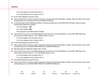 Calibration
For 9-inch Systems, the Iris report is 82 ± 2
For 12-inch Systems, the Iris report is 78 ± 2
79. On the DOS Keyboard, press the X Key.
80. Take a Normal Fluoro X-ray for at least 10 seconds, read and record the Dose Rate in mR/sec. Enter this value in the correct
corresponding box in the Dose Area Product Calibration Window.
81. In the Dose Area Product Calibration Window, in the box provided next to the DRIVE IRIS TO Button, click on the box
containing the following iris position:
For 9-inch System 500
For 12-inch System 500
Point and click on the DRIVE IRIS TO Button.
82. Take a Fluoro X-ray, then on the DOS Keyboard press the X Key. On the DOS Monitor, on the DAP_CMP Report line,
ensure that the Shutter report is ≥ 97.5, Rotation report is 180 ± 2.
For 9-inch Systems, the Iris report is 90 ± 2
For 12-inch Systems, the Iris report is 90 ± 2
83. On the DOS Keyboard, press the X Key.
84. Take a Normal Fluoro X-ray for at least 10 seconds, read and record the Dose Rate in mR/sec. Enter this value in the correct
corresponding box in the DOSE AREA PRODUCT CALIBRATION Window.
85. Manually adjust the Collimator Rotation fully 4 CCW.
86. Take a Fluoro X-ray, then on the DOS Keyboard press the X Key. On the DOS Monitor, on the DAP_CMP Report line,
ensure that the Shutter report is ≥ 97.5, the Rotation report is 0 ± 2.
For 9-inch Systems, the Iris report is 90 ± 2
For 12-inch Systems, the Iris report is 90 ± 2
87. On the DOS Keyboard, press the X Key.
88. Take a Normal Fluoro X-ray for at least 10 seconds, read and record the Dose Rate in mR/sec. Enter this value in the correct
corresponding box in the DOSE AREA PRODUCT CALIBRATION Window.
33
Service Periodic Maintenance
Contents Schematics Illustrated Parts
Installation
 
