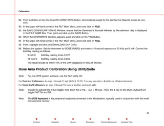Calibration
89. Point and click on the CALCULATE CONSTANTS Button. All constants except for the last two Iris Reports should be non-
zero.
90. In the upper left-hand corner of the RUT Main Menu, point and click on FILE.
92. the SAVE CONFIGURATION AS Window, ensure that the Generator’s Barcode followed by file extension .dap is displayed
in the FILE NAME Box. Then point and click on the SAVE Button.
93. When the OVERWRITE Window appears, point and click on the YES Button.
94. In the upper left-hand corner of the RUT Main Menu, point and click on FILE.
95. Point, highlight and click on DOWNLOAD DAP DATA.
96. Reboot the system. Set the dosimeter for DOSE (RADS) and make a 10 second exposure at 70 kVp and 2 mA. Convert the
Keithley reading as follows:
9 inch II: Keithley reading times 0.372
12 inch II: Keithley reading times 0.640.
The result should be within 10% of the DAP displayed on the Left Monitor.
Dose Area Product Calibration Using UtilitySuite
Note: For pre-OPIS system software, use the RUT utility CD.
For Dual-leaf Collimators, do steps 1 through 21 and 94 (N/A 22-95). You may use either a Kiethley or a Radcal dosimeter.
For Single-leaf Collimators, do steps 1 through 94, using a Kiethley dosimeter only.
Note: In order to activate the X key toggle, hold down the CTRL + ALT + M keys. Then, the X key on the DOS keyboard will
toggle DAP On and Off.
Note: The DOS keyboard is the peripheral keyboard connected to the Workstation, typically used in conjunction with the small
monochrome monitor.
34
Service Periodic Maintenance
Contents Schematics Illustrated Parts
Installation
 