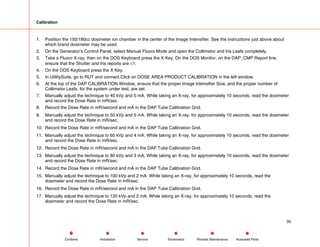 Calibration
1. Position the 150/180cc dosimeter ion chamber in the center of the Image Intensifier. See the instructions just above about
which brand dosimeter may be used.
2. On the Generator’s Control Panel, select Manual Fluoro Mode and open the Collimator and Iris Leafs completely.
3. Take a Fluoro X-ray, then on the DOS Keyboard press the X Key. On the DOS Monitor, on the DAP_CMP Report line,
ensure that the Shutter and Iris reports are ≤1.
4. On the DOS Keyboard press the X Key.
5. In UtilitySuite, go to RUT and connect.Click on DOSE AREA PRODUCT CALIBRATION in the left window.
6. At the top of the DAP CALIBRATION Window, ensure that the proper Image Intensifier Size, and the proper number of
Collimator Leafs, for the system under test, are set.
7. Manually adjust the technique to 40 kVp and 5 mA. While taking an X-ray, for approximately 10 seconds, read the dosimeter
and record the Dose Rate in mR/sec.
8. Record the Dose Rate in mR/second and mA in the DAP Tube Calibration Grid.
9. Manually adjust the technique to 50 kVp and 5 mA. While taking an X-ray, for approximately 10 seconds, read the dosimeter
and record the Dose Rate in mR/sec.
10. Record the Dose Rate in mR/second and mA in the DAP Tube Calibration Grid.
11. Manually adjust the technique to 60 kVp and 4 mA. While taking an X-ray, for approximately 10 seconds, read the dosimeter
and record the Dose Rate in mR/sec.
12. Record the Dose Rate in mR/second and mA in the DAP Tube Calibration Grid.
13. Manually adjust the technique to 80 kVp and 3 mA. While taking an X-ray, for approximately 10 seconds, read the dosimeter
and record the Dose Rate in mR/sec.
14. Record the Dose Rate in mR/second and mA in the DAP Tube Calibration Grid.
15. Manually adjust the technique to 100 kVp and 2 mA. While taking an X-ray, for approximately 10 seconds, read the
dosimeter and record the Dose Rate in mR/sec.
16. Record the Dose Rate in mR/second and mA in the DAP Tube Calibration Grid.
17. Manually adjust the technique to 120 kVp and 2 mA. While taking an X-ray, for approximately 10 seconds, read the
dosimeter and record the Dose Rate in mR/sec.
35
Service Periodic Maintenance
Contents Schematics Illustrated Parts
Installation
 