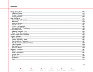 Overview
2-2
Service Periodic Maintenance
Contents Schematics Illustrated Parts
Installation
Image Subsystem .......................................................................................................................................................2-25
Video Controller......................................................................................................................................................2-26
Image Processor ....................................................................................................................................................2-26
Display Adapter ......................................................................................................................................................2-27
User Interfaces ...........................................................................................................................................................2-27
Control Panel Processor.........................................................................................................................................2-28
Keyboard ................................................................................................................................................................2-29
Infrared Remote......................................................................................................................................................2-30
Touch Screen .........................................................................................................................................................2-31
X-RAY ON Indicator ...............................................................................................................................................2-32
Lighted ON/OFF Pushbutton ..................................................................................................................................2-33
External Interfaces......................................................................................................................................................2-34
External Interface PCB ...........................................................................................................................................2-34
Rear Panel Connectors ..........................................................................................................................................2-35
Power Distribution Subsystem ....................................................................................................................................2-36
System Software.........................................................................................................................................................2-36
Boot Sequence.......................................................................................................................................................2-36
Status and Error Codes ..........................................................................................................................................2-37
Run-time Error Reporting........................................................................................................................................2-37
Touch Screen Graphical Interface..........................................................................................................................2-38
Setup Utilities..........................................................................................................................................................2-39
Service Port............................................................................................................................................................2-40
Remote Utilities ......................................................................................................................................................2-40
Modes of Operation ....................................................................................................................................................2-41
Fluoro .....................................................................................................................................................................2-41
High-Level Fluoro ...................................................................................................................................................2-41
Digital Spot .............................................................................................................................................................2-41
Subtract ..................................................................................................................................................................2-42
Roadmap................................................................................................................................................................2-42
Film.........................................................................................................................................................................2-42
 