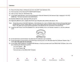 Calibration
18. Record the Dose Rate in mR/second and mA in the DAP Tube Calibration Grid.
19. Point and click on the CALCULATE COEFFICIENTS Button.
20. Click on FILE->Save As->Workstation File .
21. In the SAVE dialog Window, ensure that the Generator’s Barcode followed by file extension.dap is displayed in the FILE
NAME Box. Then point and click on the SAVE Button.
For dual-leaf collimators only: skip steps 22-94, do step 94.
For single-leaf collimators only: complete this Section up to this point, then continue with steps 22 - 94.
Note: During this portion of the DAP Calibration, if the Collimator Iris, Leaf, or Rotation does not drive to the specified report
number (plus or minus), simply adjust it into the correct range using the manual controls on the Mainframe’s Control
Panel. The utility’s job is just to get the parameter in the ball-park for the convenience of the technician.
22. Install the DAP Fixture Tool (P/N 00-882027-01), with the Kiethley 150 cc ion chamber inserted in it, onto the collimator
cover.
DAP Fixture Tool
23. On the Generator’s Control Panel, manually close the Collimator Leaf completely.
24. On the Generator’s Control Panel, set the technique to 80 kVp and 3 mA. Manually adjust the Collimator Rotation fully 4
CCW, then fully open the iris manually.
25. In the DOSE AREA PRODUCT CALIBRATION Window, in the box provided next to the DRIVE IRIS TO Button, click on the
box containing the following iris position:
For 9-inch System 185
For 12-inch System 60
Point and click on the DRIVE IRIS TO Button.
36
Service Periodic Maintenance
Contents Schematics Illustrated Parts
Installation
 