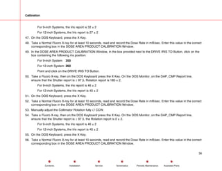 Calibration
For 9-inch Systems, the Iris report is 32 ± 2
For 12-inch Systems, the Iris report is 27 ± 2
47. On the DOS Keyboard, press the X Key.
48. Take a Normal Fluoro X-ray for at least 10 seconds, read and record the Dose Rate in mR/sec. Enter this value in the correct
corresponding box in the DOSE AREA PRODUCT CALIBRATION Window.
49. In the DOSE AREA PRODUCT CALIBRATION Window, in the box provided next to the DRIVE IRIS TO Button, click on the
box containing the following iris position:
For 9-inch System 350
For 12-inch System 260
Point and click on the DRIVE IRIS TO Button.
50. Take a Fluoro X-ray, then on the DOS Keyboard press the X Key. On the DOS Monitor, on the DAP_CMP Report line,
ensure that the Shutter report is ≥ 97.5, Rotation report is 180 ± 2.
For 9-inch Systems, the Iris report is 46 ± 2
For 12-inch Systems, the Iris report is 40 ± 2
51. On the DOS Keyboard, press the X Key.
52. Take a Normal Fluoro X-ray for at least 10 seconds, read and record the Dose Rate in mR/sec. Enter this value in the correct
corresponding box in the DOSE AREA PRODUCT CALIBRATION Window.
53. Manually adjust the Collimator Rotation fully 4 CCW.
54. Take a Fluoro X-ray, then on the DOS Keyboard press the X Key. On the DOS Monitor, on the DAP_CMP Report line,
ensure that the Shutter report is ≥ 97.5, the Rotation report is 0 ± 2.
For 9-inch Systems, the Iris report is 46 ± 2
For 12-inch Systems, the Iris report is 40 ± 2
55. On the DOS Keyboard, press the X Key.
56. Take a Normal Fluoro X-ray for at least 10 seconds, read and record the Dose Rate in mR/sec. Enter this value in the correct
corresponding box in the DOSE AREA PRODUCT CALIBRATION Window.
39
Service Periodic Maintenance
Contents Schematics Illustrated Parts
Installation
 