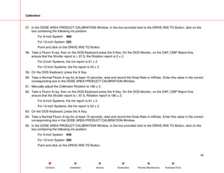 Calibration
57. In the DOSE AREA PRODUCT CALIBRATION Window, in the box provided next to the DRIVE IRIS TO Button, click on the
box containing the following iris position:
For 9-inch System 400
For 12-inch System 325
Point and click on the DRIVE IRIS TO Button.
58. Take a Fluoro X-ray, then on the DOS Keyboard press the X Key. On the DOS Monitor, on the DAP_CMP Report line,
ensure that the Shutter report is ≥ 97.5, the Rotation report is 0 ± 2.
For 9-inch Systems, the Iris report is 61 ± 2
For 12-inch Systems, the Iris report is 53 ± 2
59. On the DOS Keyboard, press the X Key.
60. Take a Normal Fluoro X-ray for at least 10 seconds, read and record the Dose Rate in mR/sec. Enter this value in the correct
corresponding box in the DOSE AREA PRODUCT CALIBRATION Window.
61. Manually adjust the Collimator Rotation to 180 ± 2.
62. Take a Fluoro X-ray, then on the DOS Keyboard press the X Key. On the DOS Monitor, on the DAP_CMP Report line,
ensure that the Shutter report is ≥ 97.5, Rotation report is 180 ± 2.
For 9-inch Systems, the Iris report is 61 ± 2
For 12-inch Systems, the Iris report is 53 ± 2
63. On the DOS Keyboard, press the X Key.
64. Take a Normal Fluoro X-ray for at least 10 seconds, read and record the Dose Rate in mR/sec. Enter this value in the correct
corresponding box in the DOSE AREA PRODUCT CALIBRATION Window.
65. In the DOSE AREA PRODUCT CALIBRATION Window, in the box provided next to the DRIVE IRIS TO Button, click on the
box containing the following iris position:
For 9-inch System 440
For 12-inch System 390
Point and click on the DRIVE IRIS TO Button.
40
Service Periodic Maintenance
Contents Schematics Illustrated Parts
Installation
 