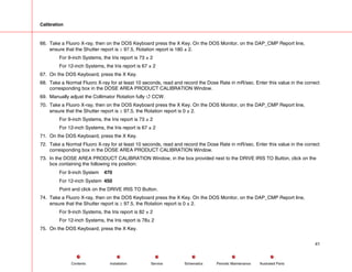 Calibration
66. Take a Fluoro X-ray, then on the DOS Keyboard press the X Key. On the DOS Monitor, on the DAP_CMP Report line,
ensure that the Shutter report is ≥ 97.5, Rotation report is 180 ± 2.
For 9-inch Systems, the Iris report is 73 ± 2
For 12-inch Systems, the Iris report is 67 ± 2
67. On the DOS Keyboard, press the X Key.
68. Take a Normal Fluoro X-ray for at least 10 seconds, read and record the Dose Rate in mR/sec. Enter this value in the correct
corresponding box in the DOSE AREA PRODUCT CALIBRATION Window.
69. Manually adjust the Collimator Rotation fully 4 CCW.
70. Take a Fluoro X-ray, then on the DOS Keyboard press the X Key. On the DOS Monitor, on the DAP_CMP Report line,
ensure that the Shutter report is ≥ 97.5, the Rotation report is 0 ± 2.
For 9-inch Systems, the Iris report is 73 ± 2
For 12-inch Systems, the Iris report is 67 ± 2
71. On the DOS Keyboard, press the X Key.
72. Take a Normal Fluoro X-ray for at least 10 seconds, read and record the Dose Rate in mR/sec. Enter this value in the correct
corresponding box in the DOSE AREA PRODUCT CALIBRATION Window.
73. In the DOSE AREA PRODUCT CALIBRATION Window, in the box provided next to the DRIVE IRIS TO Button, click on the
box containing the following iris position:
For 9-inch System 470
For 12-inch System 450
Point and click on the DRIVE IRIS TO Button.
74. Take a Fluoro X-ray, then on the DOS Keyboard press the X Key. On the DOS Monitor, on the DAP_CMP Report line,
ensure that the Shutter report is ≥ 97.5, the Rotation report is 0 ± 2.
For 9-inch Systems, the Iris report is 82 ± 2
For 12-inch Systems, the Iris report is 78± 2
75. On the DOS Keyboard, press the X Key.
41
Service Periodic Maintenance
Contents Schematics Illustrated Parts
Installation
 