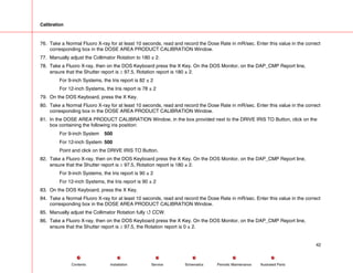 Calibration
76. Take a Normal Fluoro X-ray for at least 10 seconds, read and record the Dose Rate in mR/sec. Enter this value in the correct
corresponding box in the DOSE AREA PRODUCT CALIBRATION Window.
77. Manually adjust the Collimator Rotation to 180 ± 2.
78. Take a Fluoro X-ray, then on the DOS Keyboard press the X Key. On the DOS Monitor, on the DAP_CMP Report line,
ensure that the Shutter report is ≥ 97.5, Rotation report is 180 ± 2.
For 9-inch Systems, the Iris report is 82 ± 2
For 12-inch Systems, the Iris report is 78 ± 2
79. On the DOS Keyboard, press the X Key.
80. Take a Normal Fluoro X-ray for at least 10 seconds, read and record the Dose Rate in mR/sec. Enter this value in the correct
corresponding box in the DOSE AREA PRODUCT CALIBRATION Window.
81. In the DOSE AREA PRODUCT CALIBRATION Window, in the box provided next to the DRIVE IRIS TO Button, click on the
box containing the following iris position:
For 9-inch System 500
For 12-inch System 500
Point and click on the DRIVE IRIS TO Button.
82. Take a Fluoro X-ray, then on the DOS Keyboard press the X Key. On the DOS Monitor, on the DAP_CMP Report line,
ensure that the Shutter report is ≥ 97.5, Rotation report is 180 ± 2.
For 9-inch Systems, the Iris report is 90 ± 2
For 12-inch Systems, the Iris report is 90 ± 2
83. On the DOS Keyboard, press the X Key.
84. Take a Normal Fluoro X-ray for at least 10 seconds, read and record the Dose Rate in mR/sec. Enter this value in the correct
corresponding box in the DOSE AREA PRODUCT CALIBRATION Window.
85. Manually adjust the Collimator Rotation fully 4 CCW.
86. Take a Fluoro X-ray, then on the DOS Keyboard press the X Key. On the DOS Monitor, on the DAP_CMP Report line,
ensure that the Shutter report is ≥ 97.5, the Rotation report is 0 ± 2.
42
Service Periodic Maintenance
Contents Schematics Illustrated Parts
Installation
 