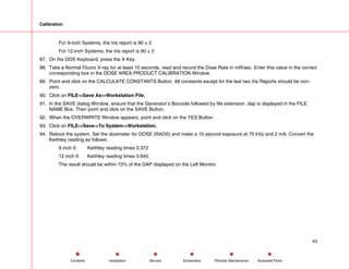 Calibration
For 9-inch Systems, the Iris report is 90 ± 2
For 12-inch Systems, the Iris report is 90 ± 2
87. On the DOS Keyboard, press the X Key.
88. Take a Normal Fluoro X-ray for at least 10 seconds, read and record the Dose Rate in mR/sec. Enter this value in the correct
corresponding box in the DOSE AREA PRODUCT CALIBRATION Window.
89. Point and click on the CALCULATE CONSTANTS Button. All constants except for the last two Iris Reports should be non-
zero.
90. Click on FILE->Save As->Workstation File.
91. In the SAVE dialog Window, ensure that the Generator’s Barcode followed by file extension .dap is displayed in the FILE
NAME Box. Then point and click on the SAVE Button.
92. When the OVERWRITE Window appears, point and click on the YES Button.
93. Click on FILE->Save->To System->Workstation.
94. Reboot the system. Set the dosimeter for DOSE (RADS) and make a 10 second exposure at 70 kVp and 2 mA. Convert the
Keithley reading as follows:
9 inch II: Keithley reading times 0.372
12 inch II: Keithley reading times 0.640.
The result should be within 10% of the DAP displayed on the Left Monitor.
43
Service Periodic Maintenance
Contents Schematics Illustrated Parts
Installation
 