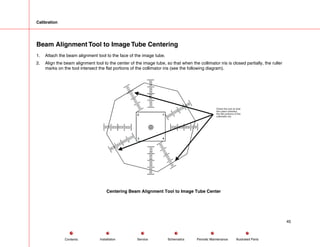 Calibration
Beam Alignment Tool to Image Tube Centering
1. Attach the beam alignment tool to the face of the image tube.
2. Align the beam alignment tool to the center of the image tube, so that when the collimator iris is closed partially, the ruller
marks on the tool intersect the flat portions of the collimator iris (see the following diagram).
1
2
3 4
Orient the tool so that
the rulers intersect
the flat portions of the
collimator iris.
Centering Beam Alignment Tool to Image Tube Center
45
Service Periodic Maintenance
Contents Schematics Illustrated Parts
Installation
 