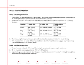 Calibration
Image Tube Calibration
Image Tube Sizing Verification
1. Fluoro through the beam alignment tool in Normal, Mag1, Mag2 modes and verify the following diameter measurements on
the monitor. (These measurements are made with circular blanking turned on).
2. Use the ruler marks that intersect the center of the flat portion of the collimator iris leaves to determine the X & Y image
diameters.
Mag Size 9 Image Tube 12 Image Tube 9 Image Tube on
Super C
Normal 208 - 216 MM
diameter
283 - 290 MM diameter 206 - 212 MM
diameter
Mag1 136 - 144 MM
diameter
199 - 207 MM diameter 150 - 156 MM
diameter
Mag2 116 - 124 MM
diameter
147 - 154 MM diameter 112 - 118 MM
diameter
3. When measuring the image diameters, verify no collimator iris or leaves are seen inside of the circular blanking,
4. If the image diameters are outside of the ranges listed above adjust the image tube power supply as required (see Image
Tube Sizing Calibration, in the following section.
Image Tube Sizing Calibration
1. Remove the cover on the side of the image tube housing to gain access to the power supply adjustments.
2. On the image tube power supply, set switch SW1 to the OFF position.
3. Adjust the image tube size encoder to obtain the proper image tube diameters in Normal. Mag1, and Mag2 modes. (These
adjustments may change the image tube focus).
46
Service Periodic Maintenance
Contents Schematics Illustrated Parts
Installation
 