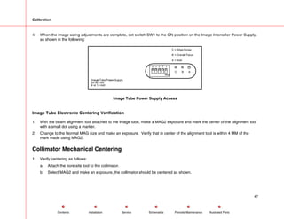 Calibration
4. When the image sizing adjustments are complete, set switch SW1 to the ON position on the Image Intensifier Power Supply,
as shown in the following:
A
B
C = Edge Focus
B = Overall Focus
A = Size
C
Image Tube Power Supply
00-901180
9 or 12-inch
Image Tube Power Supply Access
Image Tube Electronic Centering Verification
1. With the beam alignment tool attached to the image tube, make a MAG2 exposure and mark the center of the alignment tool
with a small dot using a marker.
2. Change to the Normal MAG size and make an exposure. Verify that in center of the alignment tool is within 4 MM of the
mark made using MAG2.
Collimator Mechanical Centering
1. Verify centering as follows:
a. Attach the bore site tool to the collimator.
b. Select MAG2 and make an exposure, the collimator should be centered as shown.
47
Service Periodic Maintenance
Contents Schematics Illustrated Parts
Installation
 