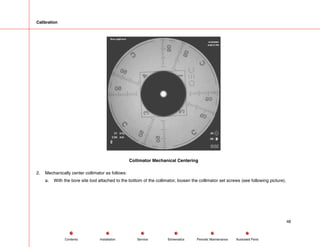 Calibration
Collimator Mechanical Centering
2. Mechanically center collimator as follows:
a. With the bore site tool attached to the bottom of the collimator, loosen the collimator set screws (see following picture).
48
Service Periodic Maintenance
Contents Schematics Illustrated Parts
Installation
 