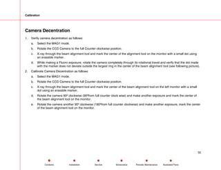 Calibration
Camera Decentration
1. Verify camera decentration as follows:
a. Select the MAG1 mode.
b. Rotate the CCD Camera to the full Counter clockwise position.
c. X-ray through the beam alignment tool and mark the center of the alignment tool on the monitor with a small dot using
an erasable marker.
d. While making a Fluoro exposure, rotate the camera completely through its rotational travel and verify that the dot made
with the marker does not deviate outside the largest ring in the center of the beam alignment tool (see following picture).
2. Calibrate Camera Decentration as follows:
a. Select the MAG1 mode.
b. Rotate the CCD Camera to the full Counter clockwise position.
c. X-ray through the beam alignment tool and mark the center of the beam alignment tool on the left monitor with a small
dot using an erasable marker.
d. Rotate the camera 90º clockwise (90ºfrom full counter clock wise) and make another exposure and mark the center of
the beam alignment tool on the monitor.
e. Rotate the camera another 90º clockwise (180ºfrom full counter clockwise) and make another exposure, mark the center
of the beam alignment tool on the monitor.
50
Service Periodic Maintenance
Contents Schematics Illustrated Parts
Installation
 