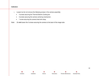 Calibration
i. Loosen but do not remove the following screws in the camera assembly:
• 4 screws securing the Thermal Electric Cooling bar.
• 3 screws securing the camera centering mechanism.
• 1 screw securing the camera heat sink strap.
Note: Do not loosen the 3 screws securing the camera to the back of the image tube.
53
Service Periodic Maintenance
Contents Schematics Illustrated Parts
Installation
 