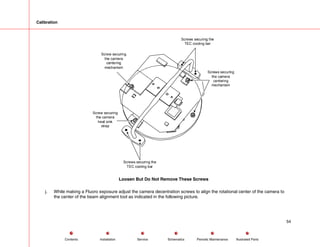 Calibration
Screws securing
the camera
centering
mechanism
Screws securing the
TEC cooling bar
Screw securing
the camera
heat sink
strap
Screw securing
the camera
centering
mechanism
Screws securing the
TEC cooling bar
Loosen But Do Not Remove These Screws
j. While making a Fluoro exposure adjust the camera decentration screws to align the rotational center of the camera to
the center of the beam alignment tool as indicated in the following picture.
54
Service Periodic Maintenance
Contents Schematics Illustrated Parts
Installation
 