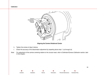Calibration
Camera
decentration
adjusting
screws
Aligning the Camera Rotational Center
k. Tighten the screws of step (i) above.
l. Check the accuracy of the decentration adjustment by repeating above step 1, (a) through (d).
Note: For adjustment of the camera centering relative to the circular mask, refer to Collimator/Camera Calibration section, later
in this chapter.
55
Service Periodic Maintenance
Contents Schematics Illustrated Parts
Installation
 