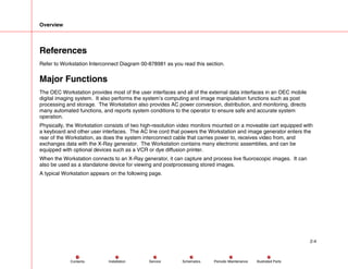 Overview
2-4
Service Periodic Maintenance
Contents Schematics Illustrated Parts
Installation
References
Refer to Workstation Interconnect Diagram 00-878981 as you read this section.
Major Functions
The OEC Workstation provides most of the user interfaces and all of the external data interfaces in an OEC mobile
digital imaging system. It also performs the system’s computing and image manipulation functions such as post
processing and storage. The Workstation also provides AC power conversion, distribution, and monitoring, directs
many automated functions, and reports system conditions to the operator to ensure safe and accurate system
operation.
Physically, the Workstation consists of two high-resolution video monitors mounted on a moveable cart equipped with
a keyboard and other user interfaces. The AC line cord that powers the Workstation and image generator enters the
rear of the Workstation, as does the system interconnect cable that carries power to, receives video from, and
exchanges data with the X-Ray generator. The Workstation contains many electronic assemblies, and can be
equipped with optional devices such as a VCR or dye diffusion printer.
When the Workstation connects to an X-Ray generator, it can capture and process live fluoroscopic images. It can
also be used as a standalone device for viewing and postprocessing stored images.
A typical Workstation appears on the following page.
 