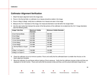 Calibration
Collimator Alignment Verification
1. Attach the beam alignment tool to the image tube.
2. Fluoro in the Normal field, no collimator iris or leaves should be visible in the image.
3. Fluoro in Mag1 & Mag2, verify that no collimator iris or leaves are seen in the image
4. Measure the X & Y diameters of the image, the measured diameters must fall within the ranges listed.
5. Use the ruler marks that intersect the center of the flat portions of the collimator iris to determine the X & Y image diameters
(see the following table).
Image Tube Size Maximum Visible
Diameter
Minimum Visible Diameter
9 Inch Normal Mode 216 MM 208 MM
9 Inch Mag1 144 MM 136 MM
9 Inch Mag2 124 MM 116 MM
12 Inch Normal Mode 290 MM 283 MM
12 Inch Mag1 207 MM 199 MM
12 Inch Mag2 154 MM 147 MM
9 Normal Mode on Super
C
212 MM 206 MM
9 Mag 1 on Super C 156 MM 150 MM
9 Mag 2 on Super C 118 MM 112 MM
6. Close the collimator iris to its minimum position. Fluoro and verify that the collimated beam is smaller than the box on the
beam alignment template.
7. Move the collimator Iris and leaves without making a Fluoro exposure. Verify that the collimator preview circles and lines are
displayed on the left monitor. Fluoro and verify that the preview circles and lines, and the actual collimated image line up
56
Service Periodic Maintenance
Contents Schematics Illustrated Parts
Installation
 