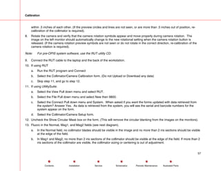 Calibration
within .5 inches of each other. (If the preview circles and lines are not seen, or are more than .5 inches out of position, re-
calibration of the collimator is required).
8. Rotate the camera and verify that the camera rotation symbols appear and move properly during camera rotation. The
image on the left monitor should automatically change to the new rotational setting when the camera rotation button is
released. (If the camera rotation preview symbols are not seen or do not rotate in the correct direction, re-calibration of the
camera rotation is required).
Note: For pre-OPIS system software, use the RUT utility CD.
9. Connect the RUT cable to the laptop and the back of the workstation.
10. If using RUT
a. Run the RUT program and Connect
b. Select the Collimator/Camera Calibration form. (Do not Upload or Download any data)
c. Skip step 11, and go to step 12.
11. If using UtilitySuite:
a. Select the View Pull down menu and select RUT.
b. Select the File Pull down menu and select New then 9800.
c. Select the Connect Pull down menu and System. When asked if you want the forms updated with data retrieved from
the system? Answer Yes. As data is retrieved from the system, you will see the serial and barcode numbers for the
system appear on the form.
d. Select the Collimator/Camera Setup form.
12. Uncheck the Show Circular Mask box on the form. (This will remove the circular blanking from the images on the monitors).
13. Fluoro in the Normal, Mag1, and Mag2 fields (see next diagram).
a. In the Normal field, no collimator blades should be visible in the image and no more than 2 iris sections should be visible
at the edge of the field.
b. In Mag1 and Mag2, no more than 2 iris sections of the collimator should be visible at the edge of the field. If more than 2
iris sections of the collimator are visible, the collimator sizing or centering is out of adjustment.
57
Service Periodic Maintenance
Contents Schematics Illustrated Parts
Installation
 