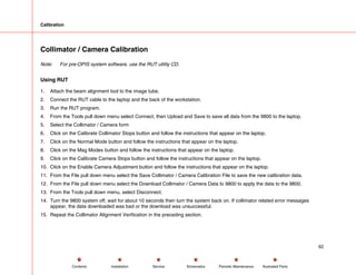 Calibration
Collimator / Camera Calibration
Note: For pre-OPIS system software, use the RUT utility CD.
Using RUT
1. Attach the beam alignment tool to the image tube.
2. Connect the RUT cable to the laptop and the back of the workstation.
3. Run the RUT program.
4. From the Tools pull down menu select Connect, then Upload and Save to save all data from the 9800 to the laptop.
5. Select the Collimator / Camera form
6. Click on the Calibrate Collimator Stops button and follow the instructions that appear on the laptop.
7. Click on the Normal Mode button and follow the instructions that appear on the laptop.
8. Click on the Mag Modes button and follow the instructions that appear on the laptop.
9. Click on the Calibrate Camera Stops button and follow the instructions that appear on the laptop.
10. Click on the Enable Camera Adjustment button and follow the instructions that appear on the laptop.
11. From the File pull down menu select the Save Collimator / Camera Calibration File to save the new calibration data.
12. From the File pull down menu select the Download Collimator / Camera Data to 9800 to apply the data to the 9800.
13. From the Tools pull down menu, select Disconnect.
14. Turn the 9800 system off, wait for about 10 seconds then turn the system back on. If collimator related error messages
appear, the data downloaded was bad or the download was unsuccessful.
15. Repeat the Collimator Alignment Verification in the preceding section.
62
Service Periodic Maintenance
Contents Schematics Illustrated Parts
Installation
 