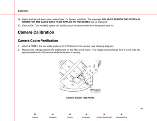 Calibration
16. Select the File pull down menu, select Save, To System, and Both. The message YOU MUST REBOOT THE SYSTEM IN
ORDER FOR THE SAVED DATA TO BE APPLIED TO THE SYSTEM will be displayed.
17. Click on Ok. Turn the 9800 system off, wait for about 10 seconds then turn the system back on.
Camera Calibration
Camera Cooler Verification
1. Attach a DMM to the two solder pads on the TEC board on the camera (see following diagram).
2. Measure the voltage between the solder pads on the TEC circuit board. The voltage should change from 0 to 3-5 volts DC
approximately every 20 seconds while the system is running.
Measure the TEC
circuit voltage here
on the camera.
Camera Cooler Test Points
64
Service Periodic Maintenance
Contents Schematics Illustrated Parts
Installation
 