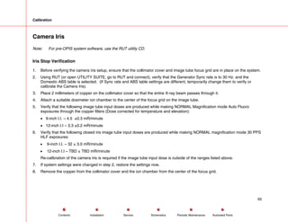 Calibration
Camera Iris
Note: For pre-OPIS system software, use the RUT utility CD.
Iris Stop Verification
1. Before verifying the camera iris setup, ensure that the collimator cover and image tube focus grid are in place on the system.
2. Using RUT (or open UTILITY SUITE, go to RUT and connect), verify that the Generator Sync rate is to 30 Hz. and the
Domestic ABS table is selected. (If Sync rate and ABS table settings are different, temporarily change them to verify or
calibrate the Camera Iris).
3. Place 2 millimeters of copper on the collimator cover so that the entire X-ray beam passes through it.
4. Attach a suitable dosimeter ion chamber to the center of the focus grid on the image tube.
5. Verify that the following image tube input doses are produced while making NORMAL Magnification mode Auto Fluoro
exposures through the copper filters (Dose corrected for temperature and elevation):
• 9-inch I.I. – 4.5 ±0.3 mR/minute
• 12-inch I.I – 3.3 ±0.2 mR/minute
6. Verify that the following closed iris image tube input doses are produced while making NORMAL magnification mode 30 PPS
HLF exposures:
• 9-inch I.I. – 32 ± 3.0 mR/minute
• 12-inch I.I – TBD ± TBD mR/minute
Re-calibration of the camera iris is required if the image tube input dose is outside of the ranges listed above.
7. If system settings were changed in step 2, restore the settings now.
8. Remove the copper from the collimator cover and the ion chamber from the center of the focus grid.
65
Service Periodic Maintenance
Contents Schematics Illustrated Parts
Installation
 