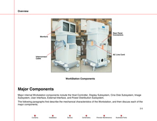 Overview
2-5
Service Periodic Maintenance
Contents Schematics Illustrated Parts
Installation
Monitors
Interconnect
Cable
Rear Panel
Connectors
AC Line Cord
WorkStation Components
Major Components
Major internal Workstation components include the Host Controller, Display Subsystem, Cine Disk Subsystem, Image
Subsystem, User Interface, External Interface, and Power Distribution Subsystem.
The following paragraphs first describe the mechanical characteristics of the Workstation, and then discuss each of the
major components.
 