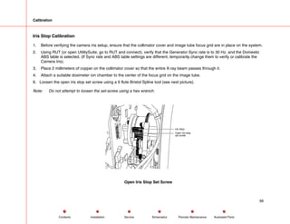 Calibration
Iris Stop Calibration
1. Before verifying the camera iris setup, ensure that the collimator cover and image tube focus grid are in place on the system.
2. Using RUT (or open UtilitySuite, go to RUT and connect), verify that the Generator Sync rate is to 30 Hz. and the Domestic
ABS table is selected. (If Sync rate and ABS table settings are different, temporarily change them to verify or calibrate the
Camera Iris).
3. Place 2 millimeters of copper on the collimator cover so that the entire X-ray beam passes through it.
4. Attach a suitable dosimeter ion chamber to the center of the focus grid on the image tube.
6. Loosen the open iris stop set screw using a 6 flute Bristol Spline tool (see next picture).
Note: Do not attempt to loosen the set-screw using a hex wrench.
Open Iris stop
set screw
Iris Stop
Open Iris Stop Set Screw
66
Service Periodic Maintenance
Contents Schematics Illustrated Parts
Installation
 