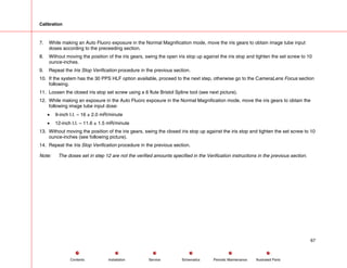 Calibration
7. While making an Auto Fluoro exposure in the Normal Magnification mode, move the iris gears to obtain image tube input
doses according to the preceeding section.
8. Without moving the position of the iris gears, swing the open iris stop up against the iris stop and tighten the set screw to 10
ounce-inches.
9. Repeat the Iris Stop Verification procedure in the previous section.
10. If the system has the 30 PPS HLF option available, proceed to the next step, otherwise go to the CameraLens Focus section
following.
11. Loosen the closed iris stop set screw using a 6 flute Bristol Spline tool (see next picture).
12. While making an exposure in the Auto Fluoro exposure in the Normal Magnification mode, move the iris gears to obtain the
following image tube input dose:
• 9-inch I.I. – 16 ± 2.0 mR/minute
• 12-inch I.I. – 11.6 ± 1.5 mR/minute
13. Without moving the position of the iris gears, swing the closed iris stop up against the iris stop and tighten the set screw to 10
ounce-inches (see following picture).
14. Repeat the Iris Stop Verification procedure in the previous section.
Note: The doses set in step 12 are not the verified amounts specified in the Verification instructions in the previous section.
67
Service Periodic Maintenance
Contents Schematics Illustrated Parts
Installation
 