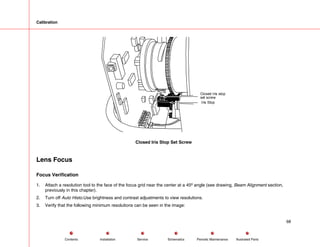Calibration
Iris Stop
Closed Iris stop
set screw
Closed Iris Stop Set Screw
Lens Focus
Focus Verification
1. Attach a resolution tool to the face of the focus grid near the center at a 45º angle (see drawing, Beam Alignment section,
previously in this chapter).
2. Turn off Auto Histo.Use brightness and contrast adjustments to view resolutions.
3. Verify that the following minimum resolutions can be seen in the image:
68
Service Periodic Maintenance
Contents Schematics Illustrated Parts
Installation
 