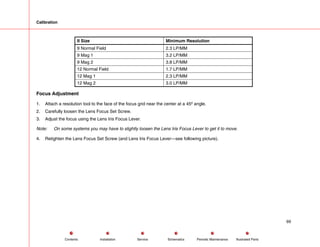 Calibration
II Size Minimum Resolution
9 Normal Field 2.3 LP/MM
9 Mag 1 3.2 LP/MM
9 Mag 2 3.8 LP/MM
12 Normal Field 1.7 LP/MM
12 Mag 1 2.3 LP/MM
12 Mag 2 3.0 LP/MM
Focus Adjustment
1. Attach a resolution tool to the face of the focus grid near the center at a 45º angle.
2. Carefully loosen the Lens Focus Set Screw.
3. Adjust the focus using the Lens Iris Focus Lever.
Note: On some systems you may have to slightly loosen the Lens Iris Focus Lever to get it to move.
4. Retighten the Lens Focus Set Screw (and Lens Iris Focus Lever---see following picture).
69
Service Periodic Maintenance
Contents Schematics Illustrated Parts
Installation
 
