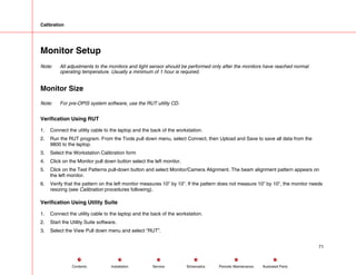 Calibration
Monitor Setup
Note: All adjustments to the monitors and light sensor should be performed only after the monitors have reached normal
operating temperature. Usually a minimum of 1 hour is required.
Monitor Size
Note: For pre-OPIS system software, use the RUT utility CD.
Verification Using RUT
1. Connect the utility cable to the laptop and the back of the workstation.
2. Run the RUT program. From the Tools pull down menu, select Connect, then Upload and Save to save all data from the
9800 to the laptop.
3. Select the Workstation Calibration form
4. Click on the Monitor pull down button select the left monitor.
5. Click on the Test Patterns pull-down button and select Monitor/Camera Alignment. The beam alignment pattern appears on
the left monitor.
6. Verify that the pattern on the left monitor measures 10” by 10”. If the pattern does not measure 10” by 10”, the monitor needs
resizing (see Calibration procedures following).
Verification Using Utility Suite
1. Connect the utility cable to the laptop and the back of the workstation.
2. Start the Utility Suite software.
3. Select the View Pull down menu and select “RUT”.
71
Service Periodic Maintenance
Contents Schematics Illustrated Parts
Installation
 