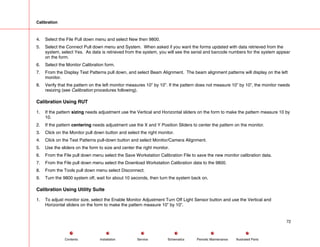 Calibration
4. Select the File Pull down menu and select New then 9800.
5. Select the Connect Pull down menu and System. When asked if you want the forms updated with data retrieved from the
system, select Yes. As data is retrieved from the system, you will see the serial and barcode numbers for the system appear
on the form.
6. Select the Monitor Calibration form.
7. From the Display Test Patterns pull down, and select Beam Alignment. The beam alignment patterns will display on the left
monitor.
8. Verify that the pattern on the left monitor measures 10” by 10”. If the pattern does not measure 10” by 10”, the monitor needs
resizing (see Calibration procedures following).
Calibration Using RUT
1. If the pattern sizing needs adjustment use the Vertical and Horizontal sliders on the form to make the pattern measure 10 by
10.
2. If the pattern centering needs adjustment use the X and Y Position Sliders to center the pattern on the monitor.
3. Click on the Monitor pull down button and select the right monitor.
4. Click on the Test Patterns pull-down button and select Monitor/Camera Alignment.
5. Use the sliders on the form to size and center the right monitor.
6. From the File pull down menu select the Save Workstation Calibration File to save the new monitor calibration data.
7. From the File pull down menu select the Download Workstation Calibration data to the 9800.
8. From the Tools pull down menu select Disconnect.
9. Turn the 9800 system off, wait for about 10 seconds, then turn the system back on.
Calibration Using Utility Suite
1. To adjust monitor size, select the Enable Monitor Adjustment Turn Off Light Sensor button and use the Vertical and
Horizontal sliders on the form to make the pattern measure 10” by 10”.
72
Service Periodic Maintenance
Contents Schematics Illustrated Parts
Installation
 