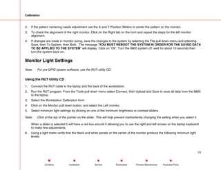 Calibration
2. If the pattern centering needs adjustment use the X and Y Position Sliders to center the pattern on the monitor.
3. To check the alignment of the right monitor. Click on the Right tab on the form and repeat the steps for the left monitor
alignment.
4. If changes are made in monitor sizing, save the changes to the system by selecting the File pull down menu and selecting
Save, then To System, then Both. The message ”YOU MUST REBOOT THE SYSTEM IN ORDER FOR THE SAVED DATA
TO BE APPLIED TO THE SYSTEM” will display. Click on “Ok”. Turn the 9800 system off, wait for about 10 seconds then
turn the system back on.
Monitor Light Settings
Note: For pre-OPIS system software, use the RUT utility CD.
Using the RUT Utility CD
1. Connect the RUT cable to the laptop and the back of the workstation.
2. Run the RUT program. From the Tools pull down menu select Connect, then Upload and Save to save all data from the 9800
to the laptop.
3. Select the Workstation Calibration form
4. Click on the Monitor pull down button; and select the Left monitor.
5. Select minimum light settings by clicking on one of the minimum brightness or contrast sliders.
Note: Click at the top of the pointer on the slider. This will help prevent inadvertently changing the setting when you select it.
When a slider is selected it will have a red box around it allowing you to use the right and left arrows on the laptop keyboard
to make fine adjustments.
6. Using a light meter verify that the black and white panels on the center of the monitor produce the following minimum light
levels:
73
Service Periodic Maintenance
Contents Schematics Illustrated Parts
Installation
 