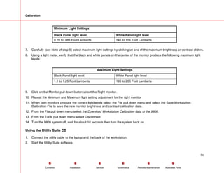 Calibration
Minimum Light Settings
Black Panel light level White Panel light level
0.70 to .085 Foot Lamberts 145 to 155 Foot Lamberts
7. Carefully (see Note of step 5) select maximum light settings by clicking on one of the maximum brightness or contrast sliders.
8. Using a light meter, verify that the black and white panels on the center of the monitor produce the following maximum light
levels:
Maximum Light Settings
Black Panel light level White Panel light level
1.1 to 1.25 Foot Lamberts 195 to 205 Foot Lamberts
9. Click on the Monitor pull down button select the Right monitor.
10. Repeat the Minimum and Maximum light setting adjustment for the right monitor
11. When both monitors produce the correct light levels select the File pull down menu and select the Save Workstation
Calibration File to save the new monitor brightness and contrast calibration data.
12. From the File pull down menu select the Download Workstation Calibration data to the 9800.
13. From the Tools pull down menu select Disconnect.
14. Turn the 9800 system off, wait for about 10 seconds then turn the system back on.
Using the Utility Suite CD
1. Connect the utility cable to the laptop and the back of the workstation.
2. Start the Utility Suite software.
74
Service Periodic Maintenance
Contents Schematics Illustrated Parts
Installation
 