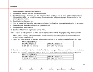 Calibration
3. Select the View Pull down menu and select RUT.
4. Select the File Pull down menu and select New then 9800.
5. Select the Connect pull down menu, and click on System. When asked if you want the forms updated with data retrieved
from the system, select Yes. As data is retrieved from the system, you will see the serial and barcode numbers for the
system appear on the form.
6. Select the Monitor Calibration form.
7. From the Display Test Patterns Pull down, select Gray Scales. The Gray Scale pattern will be displayed on the left monitor.
8. Select the Enable Monitor Adjustment turn off light sensor button.
9. Select the Enable Minimum Adjust.
10. Select one of the minimum brightness or contrast sliders.
Note: Click on top of the pointer on the slider. This will help prevent inadvertently changing the setting when you select it.
When a slider is selected it will have a dotted box around it allowing you to use the right and left arrows on the laptop
keyboard to make fine adjustments.
11. Using a light meter, verify that the black and white panels on the center of the monitor produce the following light levels:
Minimum Light Settings
Black Panel light level White Panel light level
0.70 to .085 Foot Lamberts 145 to 155 Foot Lamberts
12. Carefully (see Note of step 10) select the Enable Max Adjust by selecting one of the maximum brightness or contrast sliders.
13. Using a light meter verify that the black and white panels on the center of the monitor produce the following light levels:
Maximum Light Settings
Black Panel light level White Panel light level
1.1 to 1.25 Foot Lamberts 195 to 205 Foot Lamberts
75
Service Periodic Maintenance
Contents Schematics Illustrated Parts
Installation
 