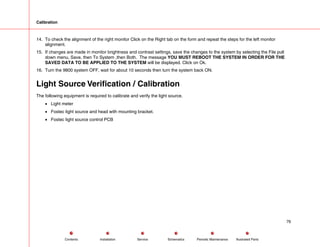 Calibration
14. To check the alignment of the right monitor Click on the Right tab on the form and repeat the steps for the left monitor
alignment.
15. If changes are made in monitor brightness and contrast settings, save the changes to the system by selecting the File pull
down menu, Save, then To System ,then Both. The message YOU MUST REBOOT THE SYSTEM IN ORDER FOR THE
SAVED DATA TO BE APPLIED TO THE SYSTEM will be displayed. Click on Ok.
16. Turn the 9800 system OFF, wait for about 10 seconds then turn the system back ON.
Light Source Verification / Calibration
The following equipment is required to calibrate and verify the light source.
• Light meter
• Fostec light source and head with mounting bracket.
• Fostec light source control PCB
76
Service Periodic Maintenance
Contents Schematics Illustrated Parts
Installation
 