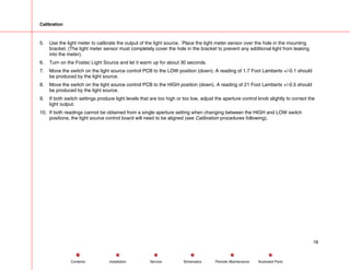 Calibration
5. Use the light meter to calibrate the output of the light source. Place the light meter sensor over the hole in the mounting
bracket. (The light meter sensor must completely cover the hole in the bracket to prevent any additional light from leaking
into the meter).
6. Turn on the Fostec Light Source and let it warm up for about 30 seconds.
7. Move the switch on the light source control PCB to the LOW position (down). A reading of 1.7 Foot Lamberts +/-0.1 should
be produced by the light source.
8. Move the switch on the light source control PCB to the HIGH position (down). A reading of 21 Foot Lamberts +/-0.5 should
be produced by the light source.
9. If both switch settings produce light levels that are too high or too low, adjust the aperture control knob slightly to correct the
light output.
10. If both readings cannot be obtained from a single aperture setting when changing between the HIGH and LOW switch
positions, the light source control board will need to be aligned (see Calibration procedures following).
78
Service Periodic Maintenance
Contents Schematics Illustrated Parts
Installation
 
