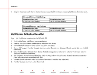 Calibration
4. Using the photometer, verify that the black and white areas on the left monitor are producing the following illumination levels.
Simulated Minimum Light Settings
Black Panel light level White Panel light level
0.70 to 0.85 Foot Lamberts 145 to 155 Foot Lamberts
Simulated Maximum Light Settings
Black Panel light level White Panel light level
1.10 to 1.25 Foot Lamberts 195 to 205 Foot Lamberts
Light Sensor Calibration Using Rut
Note: For the following procedure, use the RUT utility CD.
1. Verify that the Fostec Light Source is properly adjusted.
2. Place the light source holding bracket over the workstation light sensor.
3. Connect the RUT cable to the laptop and the back of the workstation.
4. Run the RUT program. From the Tools pull down menu select Connect, then Upload and Save to save all data from the 9800
to the laptop.
5. Select the Workstation Calibration form. Click on the Calibrate Light Sensor button at the bottom of the form and follow the
instructions appearing on the laptop.
6. After completing the instructions on the laptop, select the File pull down menu and select the Save Workstation Calibration
File to save the new light sensor calibration data.
7. From the File pull down menu select the Download Workstation Calibration data to the 9800.
8. From the Tools pull down menu select Disconnect.
83
Service Periodic Maintenance
Contents Schematics Illustrated Parts
Installation
 