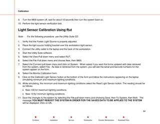 Calibration
9. Turn the 9800 system off, wait for about 10 seconds then turn the system back on.
10. Perform the light sensor verification test.
Light Sensor Calibration Using Rut
Note: For the following procedure, use the Utility Suite CD.
1. Verify that the Fostec Light Source is properly adjusted.
2. Place the light source holding bracket over the workstation light sensor.
3. Connect the utility cable to the laptop and the back of the workstation.
4. Start the Utility Suite software.
5. Select the View Pull down menu and select RUT.
6. Select the File Pull down menu and choose New, then 9800.
7. Select the Connect pull down menu and click on System. When asked if you want the forms updated with data retrieved
from the system, select Yes. As data is retrieved from the system, you will see the serial and barcode numbers for the
system appear on the form.
8. Select the Monitor Calibration form.
9. Click on the Calibrate Light Sensor button at the bottom of the form and follow the instructions appearing on the laptop
simulating minimum and maximum lighting conditions.
10. While simulating, the minimum and maximum lighting conditions select the Read Light Sensor button. The reading should be
as follows:
• Near 100 for maximum lighting conditions.
• Near 10 for minimum lighting conditions.
11. Save the changes to the system by selecting the File pull down menu and choosing Save, then To System, then Both. The
message YOU MUST REBOOT THE SYSTEM IN ORDER FOR THE SAVED DATA TO BE APPLIED TO THE SYSTEM
will be displayed. Click on OK.
84
Service Periodic Maintenance
Contents Schematics Illustrated Parts
Installation
 