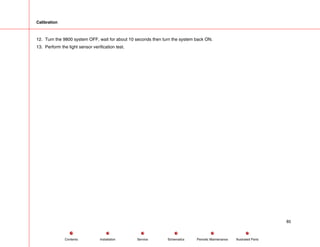 Calibration
12. Turn the 9800 system OFF, wait for about 10 seconds then turn the system back ON.
13. Perform the light sensor verification test.
85
Service Periodic Maintenance
Contents Schematics Illustrated Parts
Installation
 